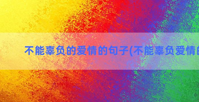 不能辜负的爱情的句子(不能辜负爱情的句子)